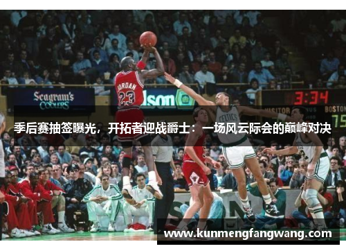 季后赛抽签曝光，开拓者迎战爵士：一场风云际会的巅峰对决