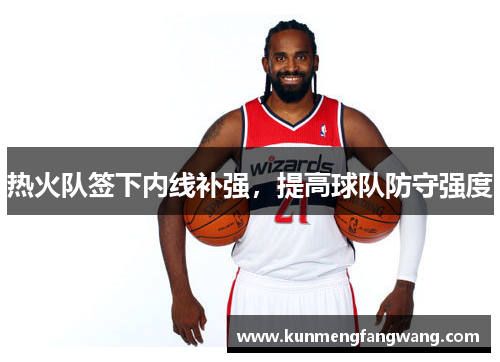 热火队签下内线补强，提高球队防守强度