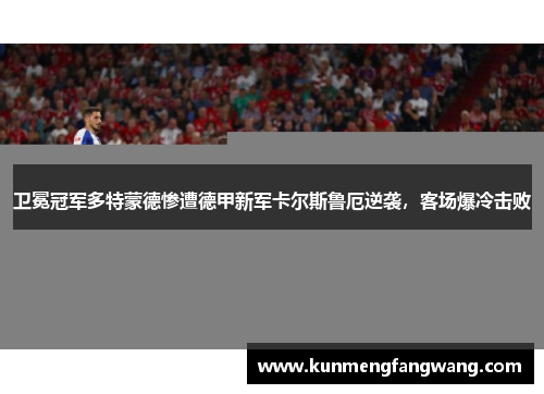 卫冕冠军多特蒙德惨遭德甲新军卡尔斯鲁厄逆袭，客场爆冷击败