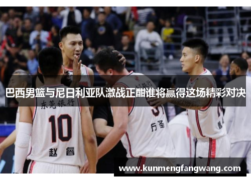 巴西男篮与尼日利亚队激战正酣谁将赢得这场精彩对决